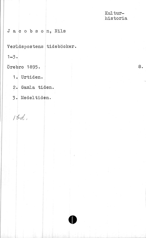  ﻿Kultur-
historia
Jacobson, Nils
Verldspostens tideböcker.
1-3.
Örebro 1895.
1.	Urtiden.
2.	Gamla tiden.
3- Medeltiden.
/ M,